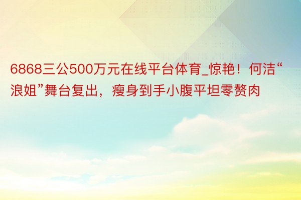 6868三公500万元在线平台体育_惊艳！何洁“浪姐”舞台复出，瘦身到手小腹平坦零赘肉