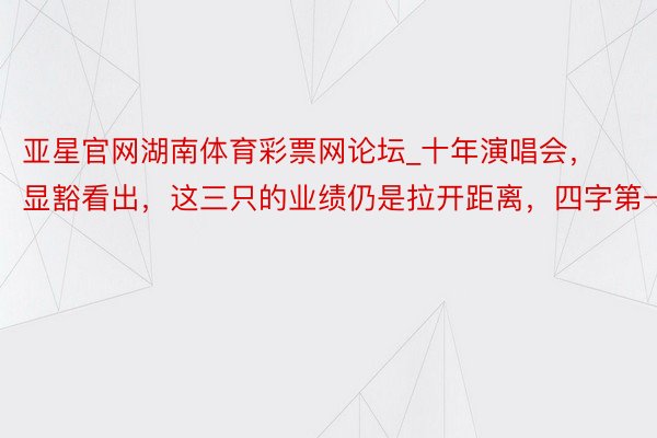 亚星官网湖南体育彩票网论坛_十年演唱会，显豁看出，这三只的业绩仍是拉开距离，四字第一