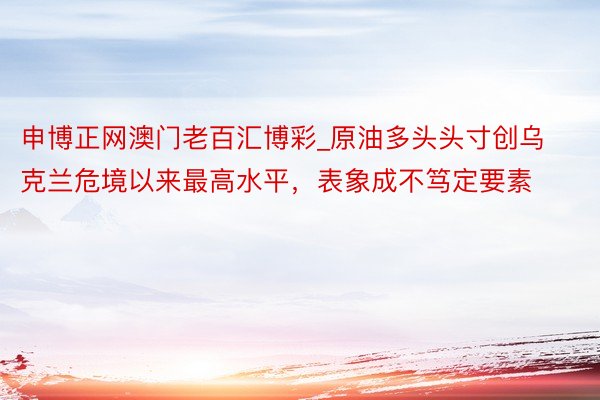 申博正网澳门老百汇博彩_原油多头头寸创乌克兰危境以来最高水平，表象成不笃定要素