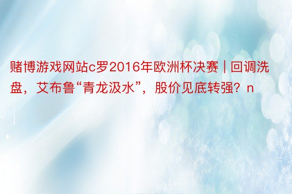 赌博游戏网站c罗2016年欧洲杯决赛 | 回调洗盘，艾布鲁“青龙汲水”，股价见底转强？n