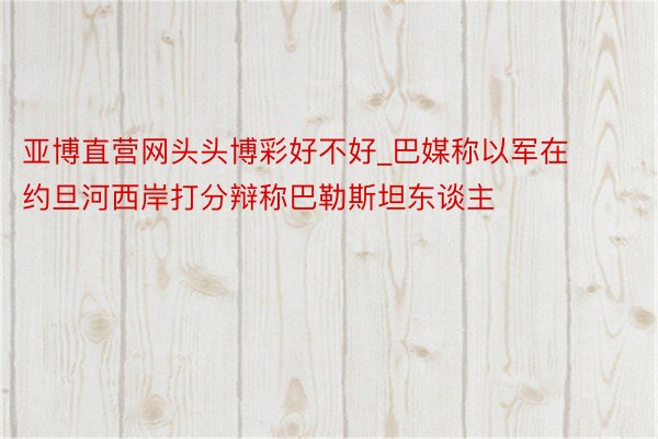 亚博直营网头头博彩好不好_巴媒称以军在约旦河西岸打分辩称巴勒斯坦东谈主