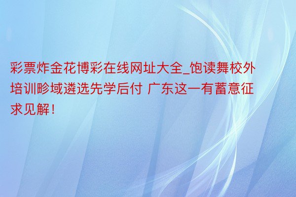 彩票炸金花博彩在线网址大全_饱读舞校外培训畛域遴选先学后付 广东这一有蓄意征求见解！