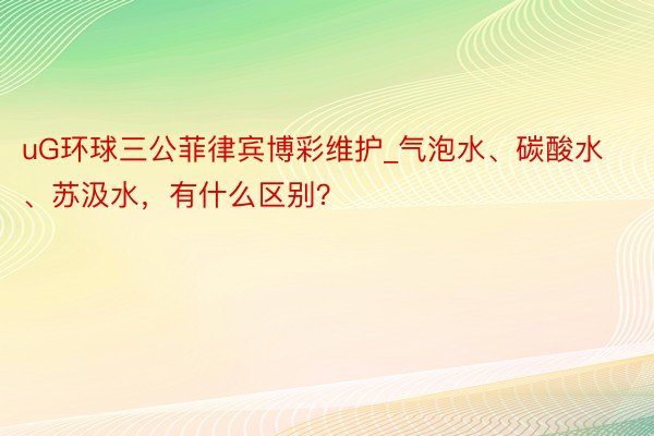 uG环球三公菲律宾博彩维护_气泡水、碳酸水、苏汲水，有什么区别？