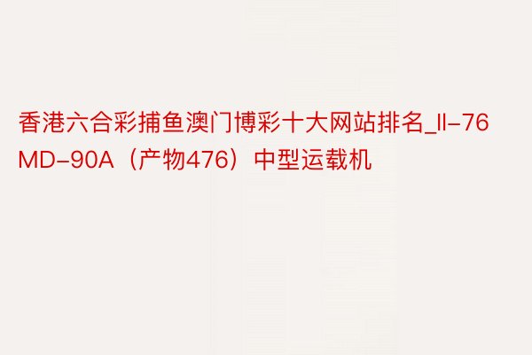 香港六合彩捕鱼澳门博彩十大网站排名_Il-76MD-90A（产物476）中型运载机