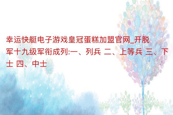 幸运快艇电子游戏皇冠蛋糕加盟官网_开脱军十九级军衔成列:一、列兵 二、上等兵 三、下士 四、中士