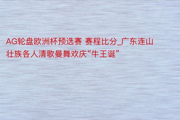 AG轮盘欧洲杯预选赛 赛程比分_广东连山壮族各人清歌曼舞欢庆“牛王诞”