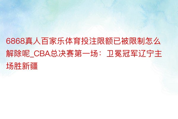 6868真人百家乐体育投注限额已被限制怎么解除呢_CBA总决赛第一场：卫冕冠军辽宁主场胜新疆