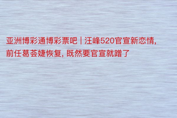 亚洲博彩通博彩票吧 | 汪峰520官宣新恋情， 前任葛荟婕恢复， 既然要官宣就蹭了