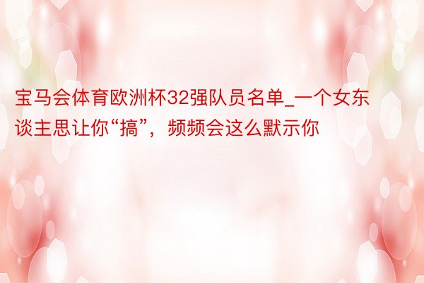 宝马会体育欧洲杯32强队员名单_一个女东谈主思让你“搞”，频频会这么默示你