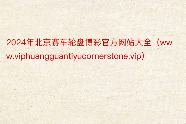 2024年北京赛车轮盘博彩官方网站大全（www.viphuangguantiyucornerstone.vip）