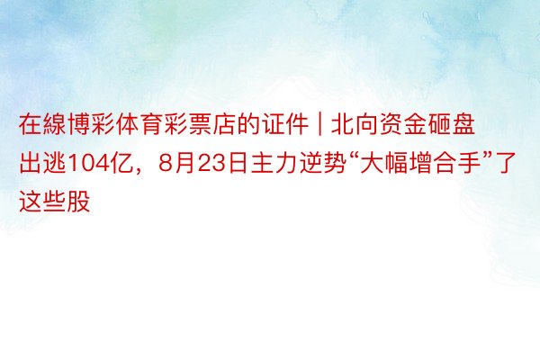 在線博彩体育彩票店的证件 | 北向资金砸盘出逃104亿，8月23日主力逆势“大幅增合手”了这些股