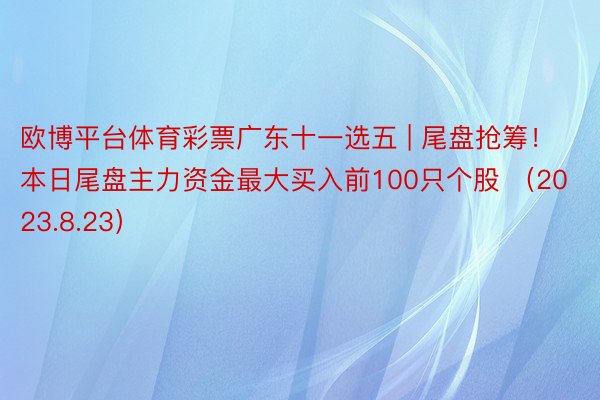 欧博平台体育彩票广东十一选五 | 尾盘抢筹！本日尾盘主力资金最大买入前100只个股 （2023.8.23）