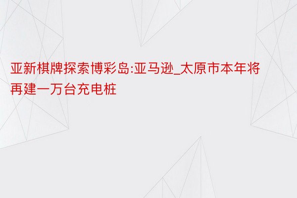 亚新棋牌探索博彩岛:亚马逊_太原市本年将再建一万台充电桩