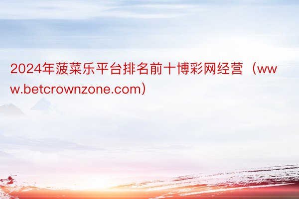 2024年菠菜乐平台排名前十博彩网经营（www.betcrownzone.com）