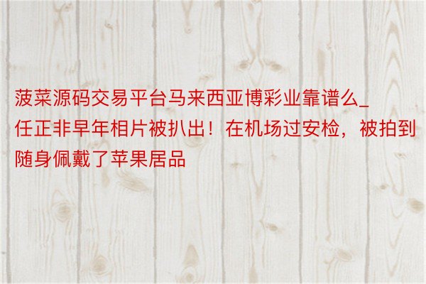 菠菜源码交易平台马来西亚博彩业靠谱么_任正非早年相片被扒出！在机场过安检，被拍到随身佩戴了苹果居品