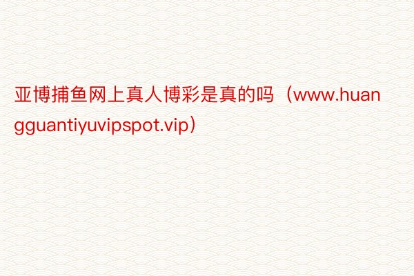 亚博捕鱼网上真人博彩是真的吗（www.huangguantiyuvipspot.vip）