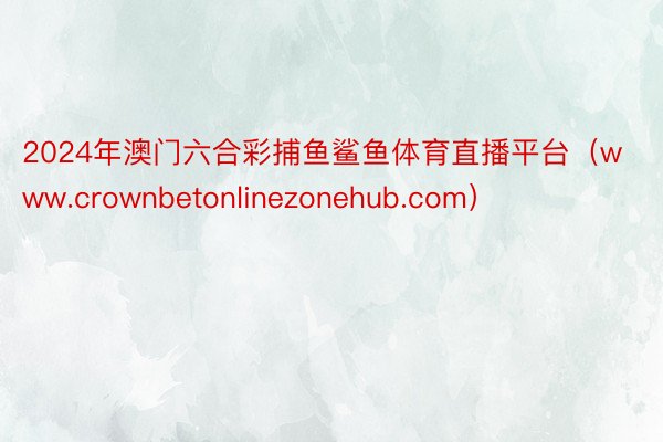 2024年澳门六合彩捕鱼鲨鱼体育直播平台（www.crownbetonlinezonehub.com）