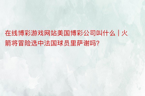 在线博彩游戏网站美国博彩公司叫什么 | 火箭将冒险选中法国球员里萨谢吗？