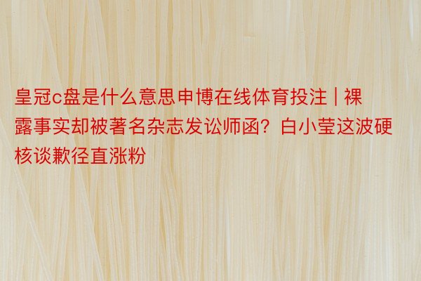 皇冠c盘是什么意思申博在线体育投注 | 裸露事实却被著名杂志发讼师函？白小莹这波硬核谈歉径直涨粉