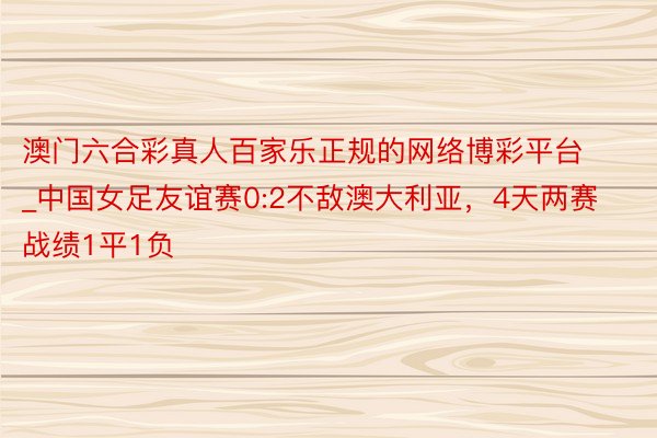 澳门六合彩真人百家乐正规的网络博彩平台_中国女足友谊赛0:2不敌澳大利亚，4天两赛战绩1平1负