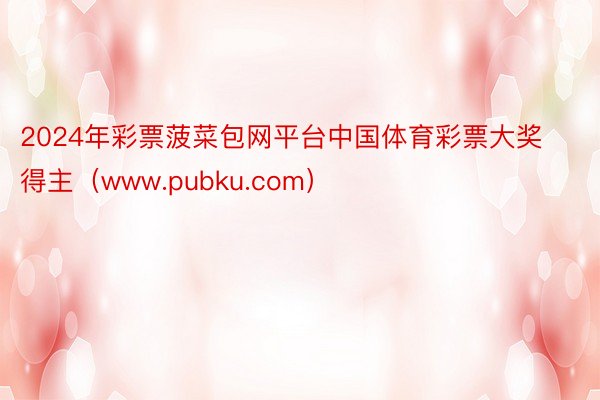 2024年彩票菠菜包网平台中国体育彩票大奖得主（www.pubku.com）