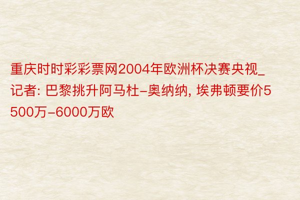 重庆时时彩彩票网2004年欧洲杯决赛央视_记者: 巴黎挑升阿马杜-奥纳纳, 埃弗顿要价5500万-6000万欧