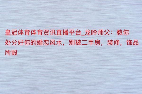 皇冠体育体育资讯直播平台_龙吟师父：教你处分好你的婚恋风水，别被二手房，装修，饰品所毁