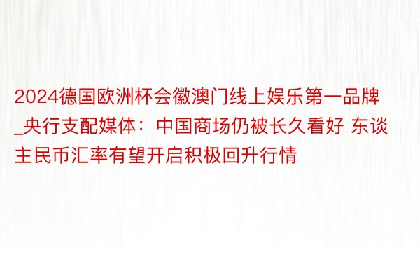 2024德国欧洲杯会徽澳门线上娱乐第一品牌_央行支配媒体：中国商场仍被长久看好 东谈主民币汇率有望开启积极回升行情