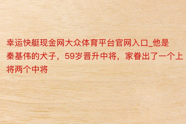 幸运快艇现金网大众体育平台官网入口_他是秦基伟的犬子，59岁晋升中将，家眷出了一个上将两个中将