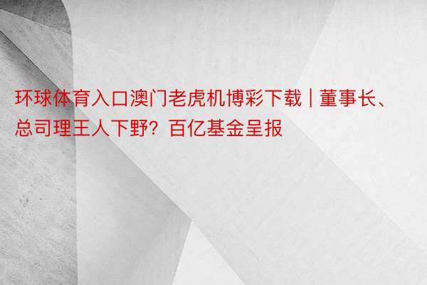 环球体育入口澳门老虎机博彩下载 | 董事长、总司理王人下野？百亿基金呈报