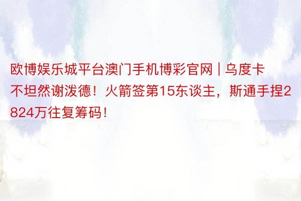 欧博娱乐城平台澳门手机博彩官网 | 乌度卡不坦然谢泼德！火箭签第15东谈主，斯通手捏2824万往复筹码！