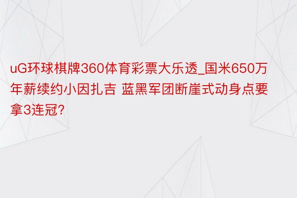 uG环球棋牌360体育彩票大乐透_国米650万年薪续约小因扎吉 蓝黑军团断崖式动身点要拿3连冠？