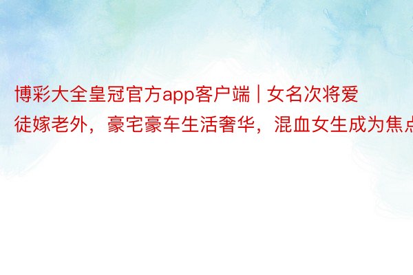 博彩大全皇冠官方app客户端 | 女名次将爱徒嫁老外，豪宅豪车生活奢华，混血女生成为焦点