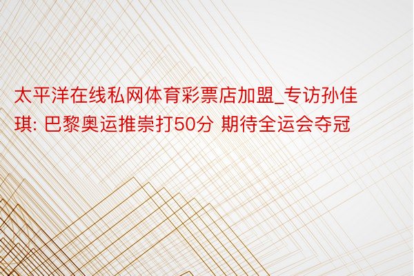 太平洋在线私网体育彩票店加盟_专访孙佳琪: 巴黎奥运推崇打50分 期待全运会夺冠