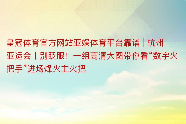 皇冠体育官方网站亚娱体育平台靠谱 | 杭州亚运会丨别眨眼！一组高清大图带你看“数字火把手”进场烽火主火把