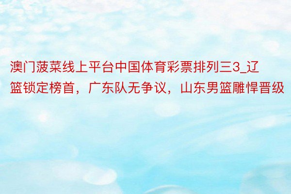 澳门菠菜线上平台中国体育彩票排列三3_辽篮锁定榜首，广东队无争议，山东男篮雕悍晋级