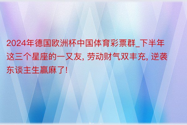 2024年德国欧洲杯中国体育彩票群_下半年这三个星座的一又友, 劳动财气双丰充, 逆袭东谈主生赢麻了!