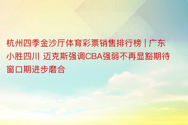 杭州四季金沙厅体育彩票销售排行榜 | 广东小胜四川 迈克斯强调CBA强弱不再显豁期待窗口期进步磨合