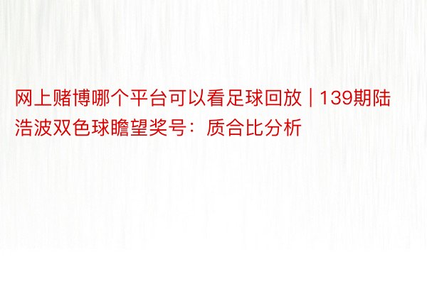 网上赌博哪个平台可以看足球回放 | 139期陆浩波双色球瞻望奖号：质合比分析