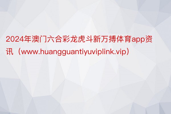 2024年澳门六合彩龙虎斗新万搏体育app资讯（www.huangguantiyuviplink.vip）