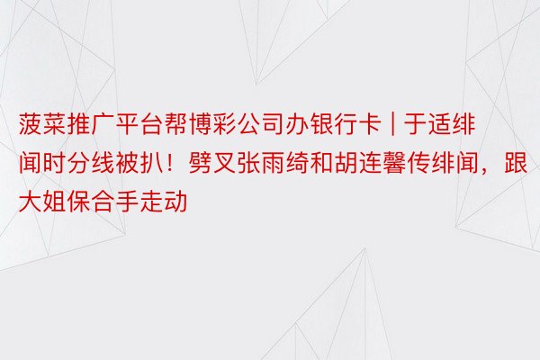 菠菜推广平台帮博彩公司办银行卡 | 于适绯闻时分线被扒！劈叉张雨绮和胡连馨传绯闻，跟大姐保合手走动