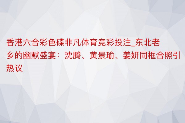 香港六合彩色碟非凡体育竞彩投注_东北老乡的幽默盛宴：沈腾、黄景瑜、姜妍同框合照引热议