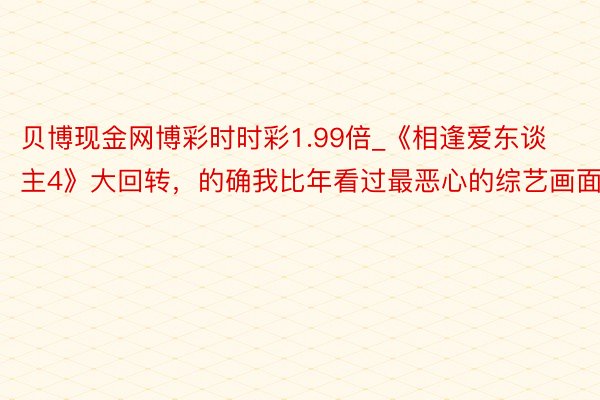 贝博现金网博彩时时彩1.99倍_《相逢爱东谈主4》大回转，的确我比年看过最恶心的综艺画面