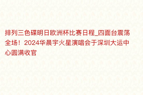 排列三色碟明日欧洲杯比赛日程_四面台震荡全场！2024华晨宇火星演唱会于深圳大运中心圆满收官