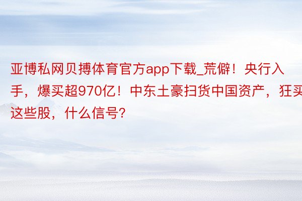 亚博私网贝搏体育官方app下载_荒僻！央行入手，爆买超970亿！中东土豪扫货中国资产，狂买这些股，什么信号？