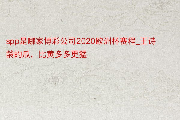 spp是哪家博彩公司2020欧洲杯赛程_王诗龄的瓜，比黄多多更猛