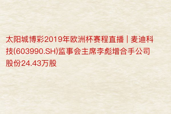 太阳城博彩2019年欧洲杯赛程直播 | 麦迪科技(603990.SH)监事会主席李彪增合手公司股份24.43万股