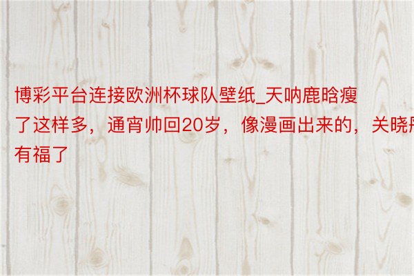 博彩平台连接欧洲杯球队壁纸_天呐鹿晗瘦了这样多，通宵帅回20岁，像漫画出来的，关晓彤有福了