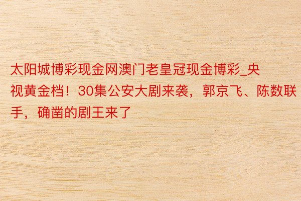 太阳城博彩现金网澳门老皇冠现金博彩_央视黄金档！30集公安大剧来袭，郭京飞、陈数联手，确凿的剧王来了