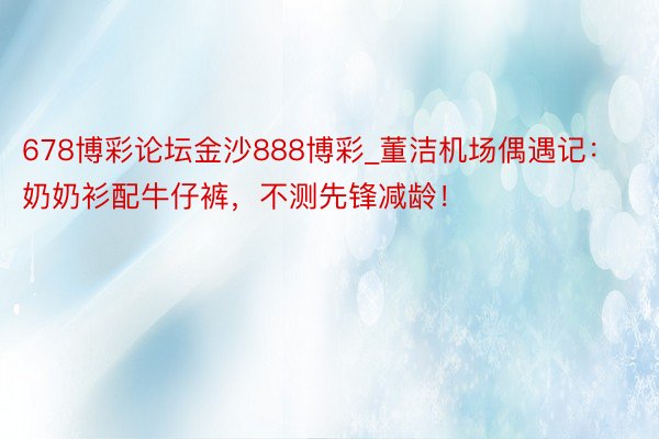 678博彩论坛金沙888博彩_董洁机场偶遇记：奶奶衫配牛仔裤，不测先锋减龄！